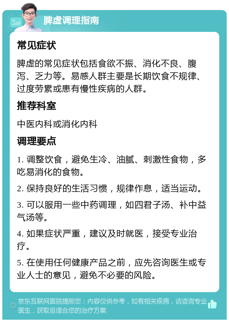 脾虚调理指南 常见症状 脾虚的常见症状包括食欲不振、消化不良、腹泻、乏力等。易感人群主要是长期饮食不规律、过度劳累或患有慢性疾病的人群。 推荐科室 中医内科或消化内科 调理要点 1. 调整饮食，避免生冷、油腻、刺激性食物，多吃易消化的食物。 2. 保持良好的生活习惯，规律作息，适当运动。 3. 可以服用一些中药调理，如四君子汤、补中益气汤等。 4. 如果症状严重，建议及时就医，接受专业治疗。 5. 在使用任何健康产品之前，应先咨询医生或专业人士的意见，避免不必要的风险。