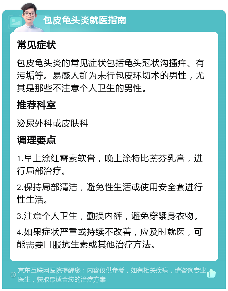 包皮龟头炎就医指南 常见症状 包皮龟头炎的常见症状包括龟头冠状沟搔痒、有污垢等。易感人群为未行包皮环切术的男性，尤其是那些不注意个人卫生的男性。 推荐科室 泌尿外科或皮肤科 调理要点 1.早上涂红霉素软膏，晚上涂特比萘芬乳膏，进行局部治疗。 2.保持局部清洁，避免性生活或使用安全套进行性生活。 3.注意个人卫生，勤换内裤，避免穿紧身衣物。 4.如果症状严重或持续不改善，应及时就医，可能需要口服抗生素或其他治疗方法。