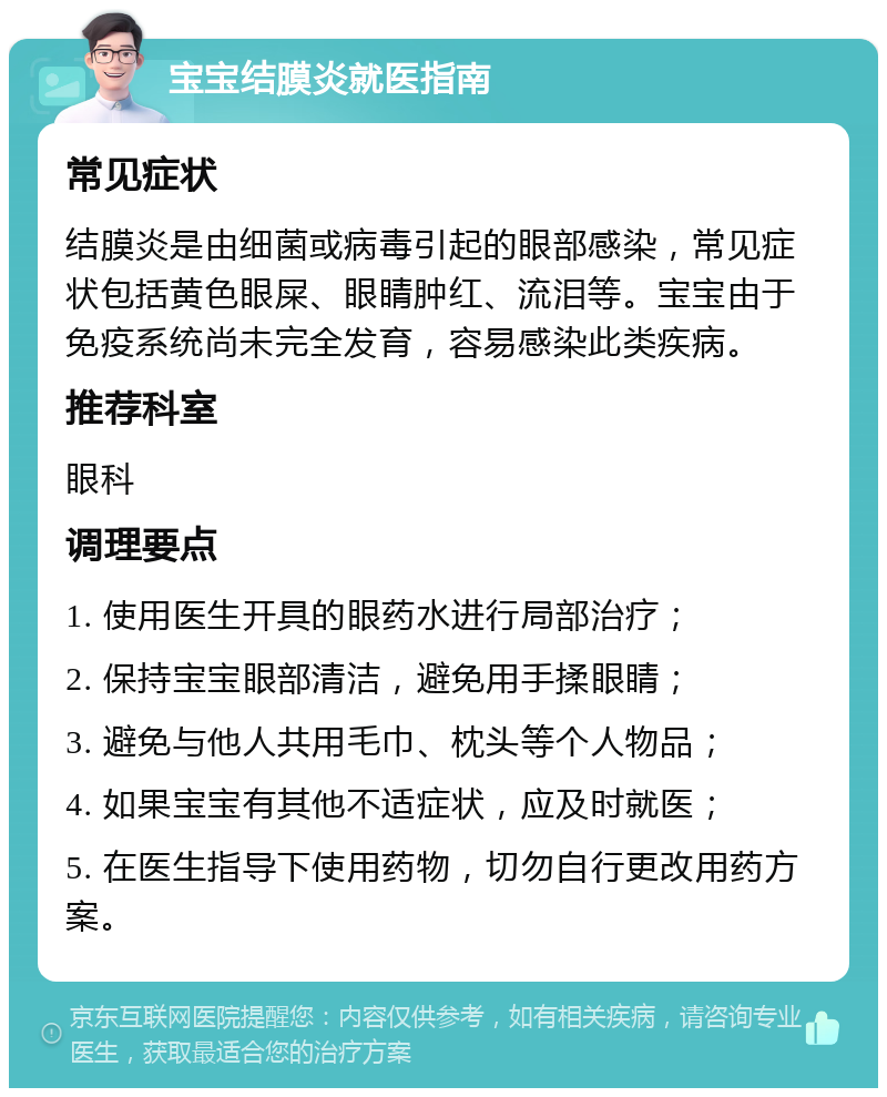 宝宝结膜炎就医指南 常见症状 结膜炎是由细菌或病毒引起的眼部感染，常见症状包括黄色眼屎、眼睛肿红、流泪等。宝宝由于免疫系统尚未完全发育，容易感染此类疾病。 推荐科室 眼科 调理要点 1. 使用医生开具的眼药水进行局部治疗； 2. 保持宝宝眼部清洁，避免用手揉眼睛； 3. 避免与他人共用毛巾、枕头等个人物品； 4. 如果宝宝有其他不适症状，应及时就医； 5. 在医生指导下使用药物，切勿自行更改用药方案。