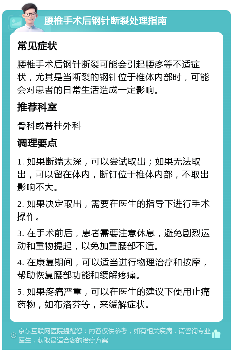 腰椎手术后钢针断裂处理指南 常见症状 腰椎手术后钢针断裂可能会引起腰疼等不适症状，尤其是当断裂的钢针位于椎体内部时，可能会对患者的日常生活造成一定影响。 推荐科室 骨科或脊柱外科 调理要点 1. 如果断端太深，可以尝试取出；如果无法取出，可以留在体内，断钉位于椎体内部，不取出影响不大。 2. 如果决定取出，需要在医生的指导下进行手术操作。 3. 在手术前后，患者需要注意休息，避免剧烈运动和重物提起，以免加重腰部不适。 4. 在康复期间，可以适当进行物理治疗和按摩，帮助恢复腰部功能和缓解疼痛。 5. 如果疼痛严重，可以在医生的建议下使用止痛药物，如布洛芬等，来缓解症状。