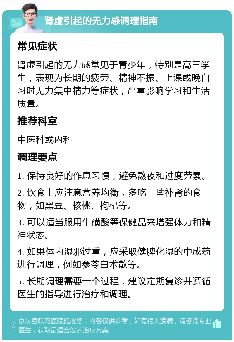 肾虚引起的无力感调理指南 常见症状 肾虚引起的无力感常见于青少年，特别是高三学生，表现为长期的疲劳、精神不振、上课或晚自习时无力集中精力等症状，严重影响学习和生活质量。 推荐科室 中医科或内科 调理要点 1. 保持良好的作息习惯，避免熬夜和过度劳累。 2. 饮食上应注意营养均衡，多吃一些补肾的食物，如黑豆、核桃、枸杞等。 3. 可以适当服用牛磺酸等保健品来增强体力和精神状态。 4. 如果体内湿邪过重，应采取健脾化湿的中成药进行调理，例如参苓白术散等。 5. 长期调理需要一个过程，建议定期复诊并遵循医生的指导进行治疗和调理。