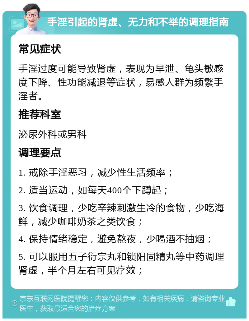 手淫引起的肾虚、无力和不举的调理指南 常见症状 手淫过度可能导致肾虚，表现为早泄、龟头敏感度下降、性功能减退等症状，易感人群为频繁手淫者。 推荐科室 泌尿外科或男科 调理要点 1. 戒除手淫恶习，减少性生活频率； 2. 适当运动，如每天400个下蹲起； 3. 饮食调理，少吃辛辣刺激生冷的食物，少吃海鲜，减少咖啡奶茶之类饮食； 4. 保持情绪稳定，避免熬夜，少喝酒不抽烟； 5. 可以服用五子衍宗丸和锁阳固精丸等中药调理肾虚，半个月左右可见疗效；