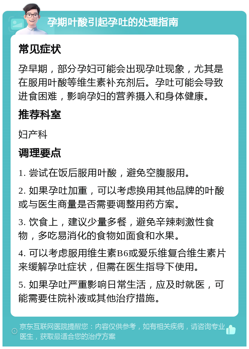 孕期叶酸引起孕吐的处理指南 常见症状 孕早期，部分孕妇可能会出现孕吐现象，尤其是在服用叶酸等维生素补充剂后。孕吐可能会导致进食困难，影响孕妇的营养摄入和身体健康。 推荐科室 妇产科 调理要点 1. 尝试在饭后服用叶酸，避免空腹服用。 2. 如果孕吐加重，可以考虑换用其他品牌的叶酸或与医生商量是否需要调整用药方案。 3. 饮食上，建议少量多餐，避免辛辣刺激性食物，多吃易消化的食物如面食和水果。 4. 可以考虑服用维生素B6或爱乐维复合维生素片来缓解孕吐症状，但需在医生指导下使用。 5. 如果孕吐严重影响日常生活，应及时就医，可能需要住院补液或其他治疗措施。