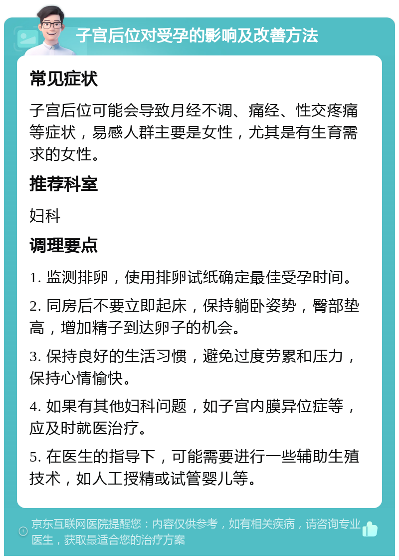 子宫后位对受孕的影响及改善方法 常见症状 子宫后位可能会导致月经不调、痛经、性交疼痛等症状，易感人群主要是女性，尤其是有生育需求的女性。 推荐科室 妇科 调理要点 1. 监测排卵，使用排卵试纸确定最佳受孕时间。 2. 同房后不要立即起床，保持躺卧姿势，臀部垫高，增加精子到达卵子的机会。 3. 保持良好的生活习惯，避免过度劳累和压力，保持心情愉快。 4. 如果有其他妇科问题，如子宫内膜异位症等，应及时就医治疗。 5. 在医生的指导下，可能需要进行一些辅助生殖技术，如人工授精或试管婴儿等。