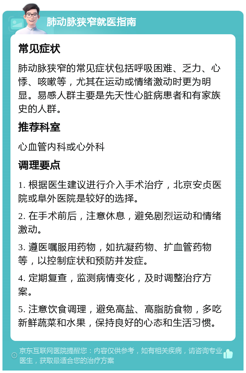 肺动脉狭窄就医指南 常见症状 肺动脉狭窄的常见症状包括呼吸困难、乏力、心悸、咳嗽等，尤其在运动或情绪激动时更为明显。易感人群主要是先天性心脏病患者和有家族史的人群。 推荐科室 心血管内科或心外科 调理要点 1. 根据医生建议进行介入手术治疗，北京安贞医院或阜外医院是较好的选择。 2. 在手术前后，注意休息，避免剧烈运动和情绪激动。 3. 遵医嘱服用药物，如抗凝药物、扩血管药物等，以控制症状和预防并发症。 4. 定期复查，监测病情变化，及时调整治疗方案。 5. 注意饮食调理，避免高盐、高脂肪食物，多吃新鲜蔬菜和水果，保持良好的心态和生活习惯。