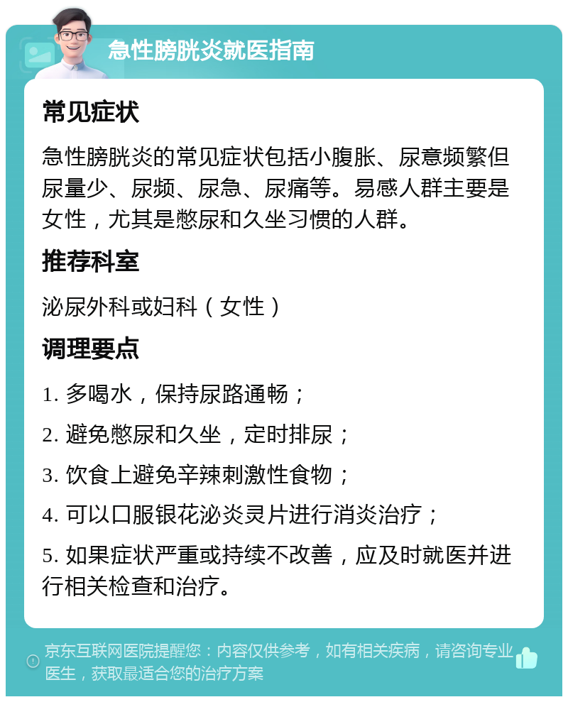 急性膀胱炎就医指南 常见症状 急性膀胱炎的常见症状包括小腹胀、尿意频繁但尿量少、尿频、尿急、尿痛等。易感人群主要是女性，尤其是憋尿和久坐习惯的人群。 推荐科室 泌尿外科或妇科（女性） 调理要点 1. 多喝水，保持尿路通畅； 2. 避免憋尿和久坐，定时排尿； 3. 饮食上避免辛辣刺激性食物； 4. 可以口服银花泌炎灵片进行消炎治疗； 5. 如果症状严重或持续不改善，应及时就医并进行相关检查和治疗。