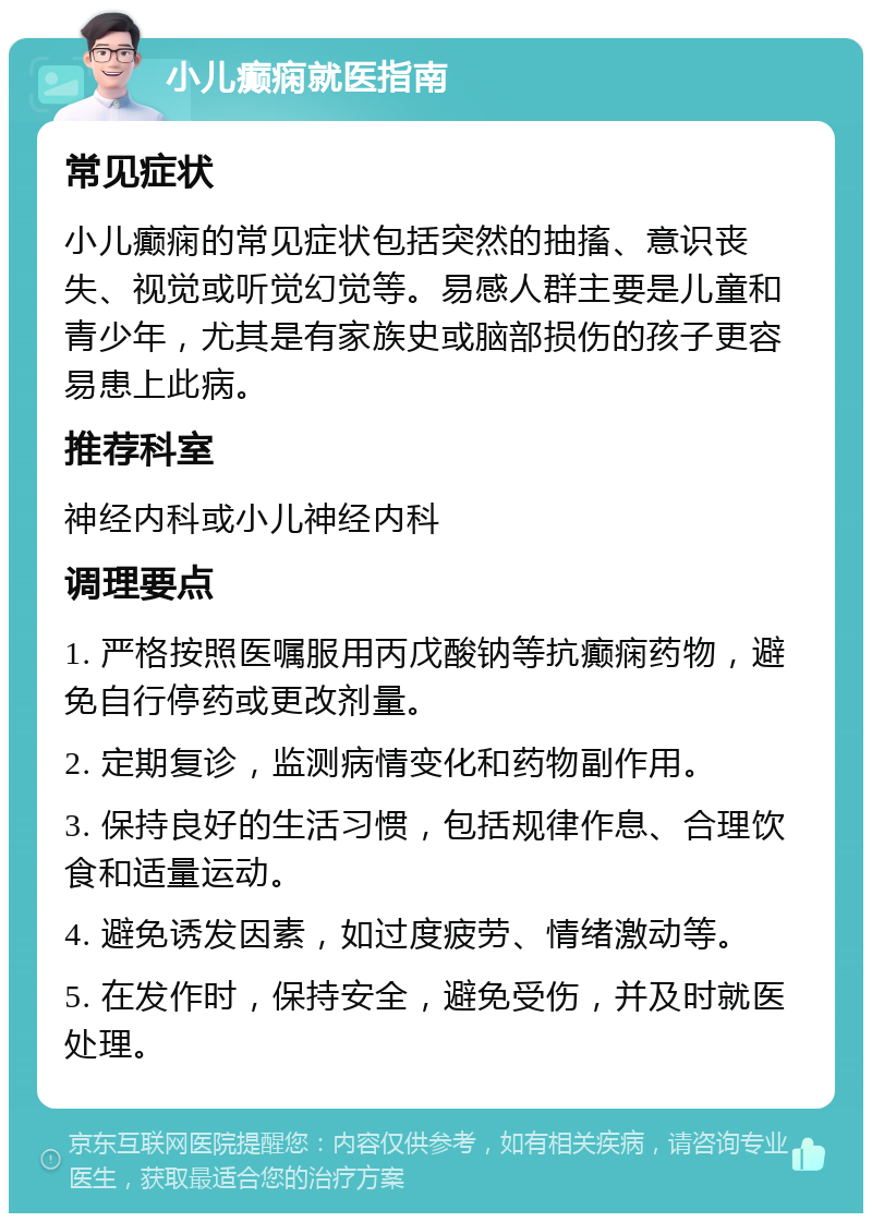 小儿癫痫就医指南 常见症状 小儿癫痫的常见症状包括突然的抽搐、意识丧失、视觉或听觉幻觉等。易感人群主要是儿童和青少年，尤其是有家族史或脑部损伤的孩子更容易患上此病。 推荐科室 神经内科或小儿神经内科 调理要点 1. 严格按照医嘱服用丙戊酸钠等抗癫痫药物，避免自行停药或更改剂量。 2. 定期复诊，监测病情变化和药物副作用。 3. 保持良好的生活习惯，包括规律作息、合理饮食和适量运动。 4. 避免诱发因素，如过度疲劳、情绪激动等。 5. 在发作时，保持安全，避免受伤，并及时就医处理。