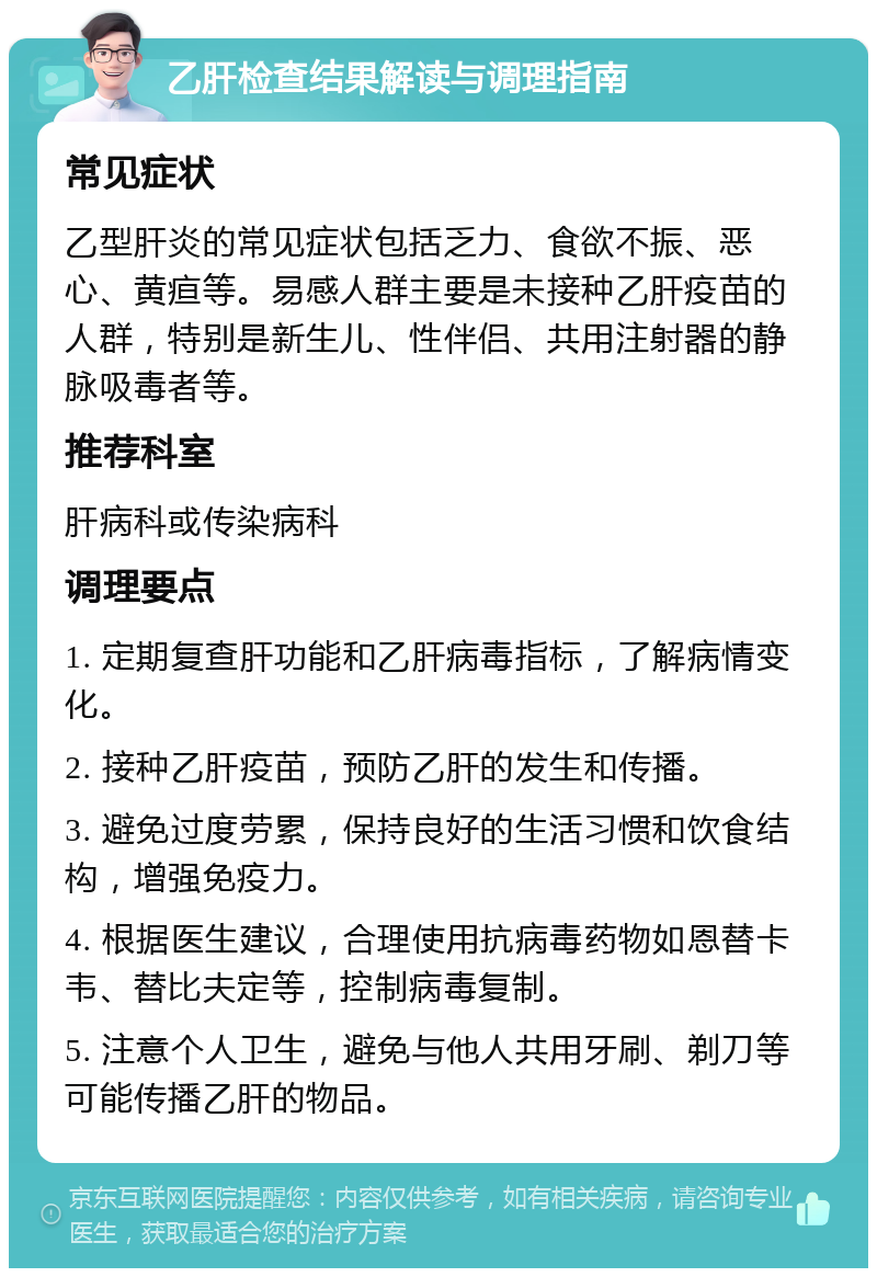 乙肝检查结果解读与调理指南 常见症状 乙型肝炎的常见症状包括乏力、食欲不振、恶心、黄疸等。易感人群主要是未接种乙肝疫苗的人群，特别是新生儿、性伴侣、共用注射器的静脉吸毒者等。 推荐科室 肝病科或传染病科 调理要点 1. 定期复查肝功能和乙肝病毒指标，了解病情变化。 2. 接种乙肝疫苗，预防乙肝的发生和传播。 3. 避免过度劳累，保持良好的生活习惯和饮食结构，增强免疫力。 4. 根据医生建议，合理使用抗病毒药物如恩替卡韦、替比夫定等，控制病毒复制。 5. 注意个人卫生，避免与他人共用牙刷、剃刀等可能传播乙肝的物品。