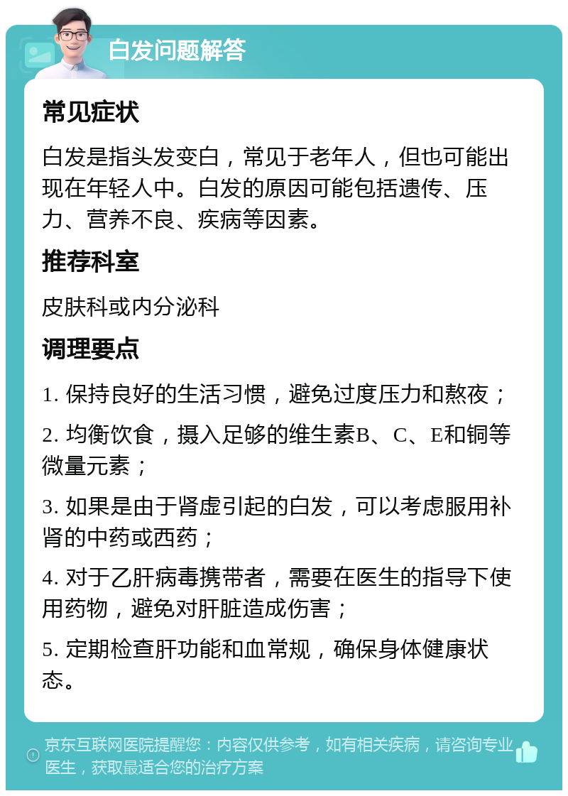 白发问题解答 常见症状 白发是指头发变白，常见于老年人，但也可能出现在年轻人中。白发的原因可能包括遗传、压力、营养不良、疾病等因素。 推荐科室 皮肤科或内分泌科 调理要点 1. 保持良好的生活习惯，避免过度压力和熬夜； 2. 均衡饮食，摄入足够的维生素B、C、E和铜等微量元素； 3. 如果是由于肾虚引起的白发，可以考虑服用补肾的中药或西药； 4. 对于乙肝病毒携带者，需要在医生的指导下使用药物，避免对肝脏造成伤害； 5. 定期检查肝功能和血常规，确保身体健康状态。