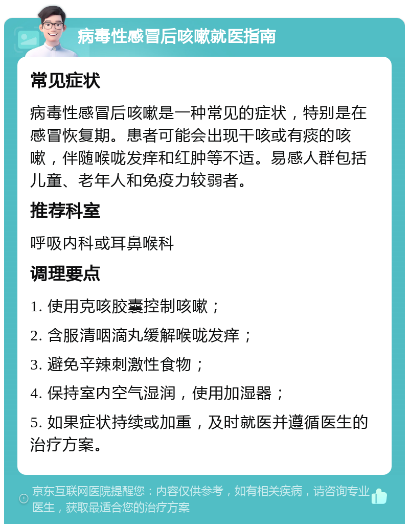 病毒性感冒后咳嗽就医指南 常见症状 病毒性感冒后咳嗽是一种常见的症状，特别是在感冒恢复期。患者可能会出现干咳或有痰的咳嗽，伴随喉咙发痒和红肿等不适。易感人群包括儿童、老年人和免疫力较弱者。 推荐科室 呼吸内科或耳鼻喉科 调理要点 1. 使用克咳胶囊控制咳嗽； 2. 含服清咽滴丸缓解喉咙发痒； 3. 避免辛辣刺激性食物； 4. 保持室内空气湿润，使用加湿器； 5. 如果症状持续或加重，及时就医并遵循医生的治疗方案。