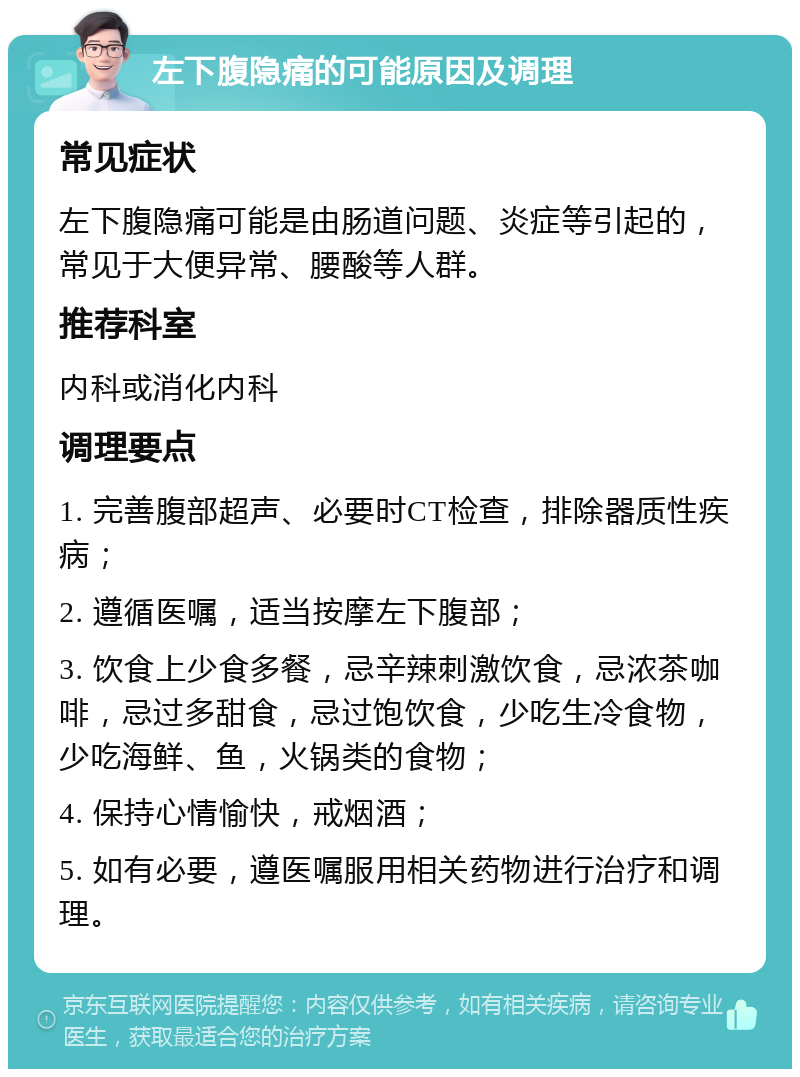 左下腹隐痛的可能原因及调理 常见症状 左下腹隐痛可能是由肠道问题、炎症等引起的，常见于大便异常、腰酸等人群。 推荐科室 内科或消化内科 调理要点 1. 完善腹部超声、必要时CT检查，排除器质性疾病； 2. 遵循医嘱，适当按摩左下腹部； 3. 饮食上少食多餐，忌辛辣刺激饮食，忌浓茶咖啡，忌过多甜食，忌过饱饮食，少吃生冷食物，少吃海鲜、鱼，火锅类的食物； 4. 保持心情愉快，戒烟酒； 5. 如有必要，遵医嘱服用相关药物进行治疗和调理。