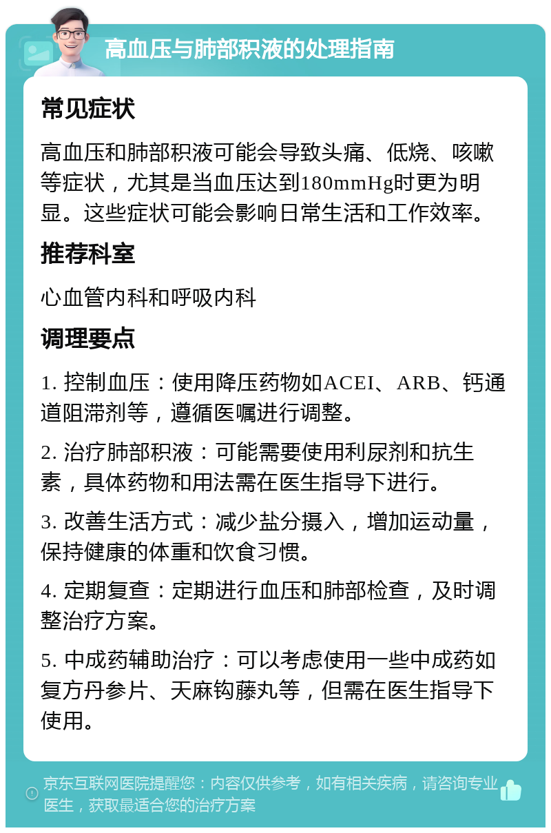 高血压与肺部积液的处理指南 常见症状 高血压和肺部积液可能会导致头痛、低烧、咳嗽等症状，尤其是当血压达到180mmHg时更为明显。这些症状可能会影响日常生活和工作效率。 推荐科室 心血管内科和呼吸内科 调理要点 1. 控制血压：使用降压药物如ACEI、ARB、钙通道阻滞剂等，遵循医嘱进行调整。 2. 治疗肺部积液：可能需要使用利尿剂和抗生素，具体药物和用法需在医生指导下进行。 3. 改善生活方式：减少盐分摄入，增加运动量，保持健康的体重和饮食习惯。 4. 定期复查：定期进行血压和肺部检查，及时调整治疗方案。 5. 中成药辅助治疗：可以考虑使用一些中成药如复方丹参片、天麻钩藤丸等，但需在医生指导下使用。