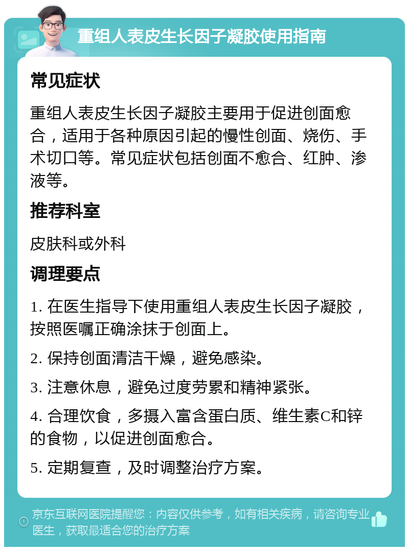 重组人表皮生长因子凝胶使用指南 常见症状 重组人表皮生长因子凝胶主要用于促进创面愈合，适用于各种原因引起的慢性创面、烧伤、手术切口等。常见症状包括创面不愈合、红肿、渗液等。 推荐科室 皮肤科或外科 调理要点 1. 在医生指导下使用重组人表皮生长因子凝胶，按照医嘱正确涂抹于创面上。 2. 保持创面清洁干燥，避免感染。 3. 注意休息，避免过度劳累和精神紧张。 4. 合理饮食，多摄入富含蛋白质、维生素C和锌的食物，以促进创面愈合。 5. 定期复查，及时调整治疗方案。