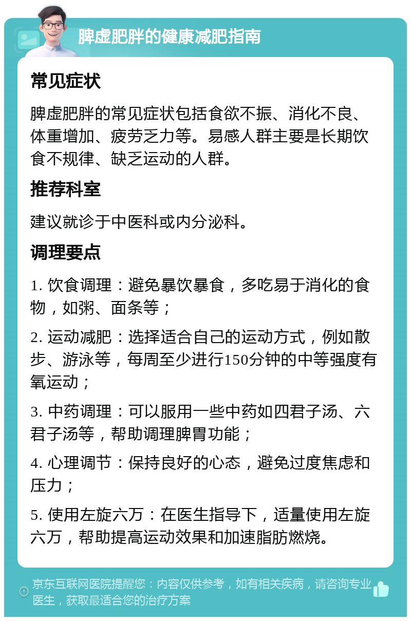 脾虚肥胖的健康减肥指南 常见症状 脾虚肥胖的常见症状包括食欲不振、消化不良、体重增加、疲劳乏力等。易感人群主要是长期饮食不规律、缺乏运动的人群。 推荐科室 建议就诊于中医科或内分泌科。 调理要点 1. 饮食调理：避免暴饮暴食，多吃易于消化的食物，如粥、面条等； 2. 运动减肥：选择适合自己的运动方式，例如散步、游泳等，每周至少进行150分钟的中等强度有氧运动； 3. 中药调理：可以服用一些中药如四君子汤、六君子汤等，帮助调理脾胃功能； 4. 心理调节：保持良好的心态，避免过度焦虑和压力； 5. 使用左旋六万：在医生指导下，适量使用左旋六万，帮助提高运动效果和加速脂肪燃烧。