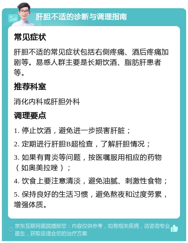 肝胆不适的诊断与调理指南 常见症状 肝胆不适的常见症状包括右侧疼痛、酒后疼痛加剧等。易感人群主要是长期饮酒、脂肪肝患者等。 推荐科室 消化内科或肝胆外科 调理要点 1. 停止饮酒，避免进一步损害肝脏； 2. 定期进行肝胆B超检查，了解肝胆情况； 3. 如果有胃炎等问题，按医嘱服用相应的药物（如奥美拉唑）； 4. 饮食上要注意清淡，避免油腻、刺激性食物； 5. 保持良好的生活习惯，避免熬夜和过度劳累，增强体质。