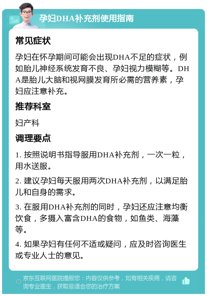 孕妇DHA补充剂使用指南 常见症状 孕妇在怀孕期间可能会出现DHA不足的症状，例如胎儿神经系统发育不良、孕妇视力模糊等。DHA是胎儿大脑和视网膜发育所必需的营养素，孕妇应注意补充。 推荐科室 妇产科 调理要点 1. 按照说明书指导服用DHA补充剂，一次一粒，用水送服。 2. 建议孕妇每天服用两次DHA补充剂，以满足胎儿和自身的需求。 3. 在服用DHA补充剂的同时，孕妇还应注意均衡饮食，多摄入富含DHA的食物，如鱼类、海藻等。 4. 如果孕妇有任何不适或疑问，应及时咨询医生或专业人士的意见。