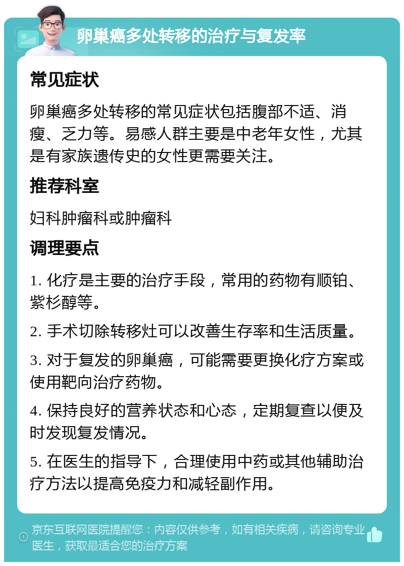 卵巢癌多处转移的治疗与复发率 常见症状 卵巢癌多处转移的常见症状包括腹部不适、消瘦、乏力等。易感人群主要是中老年女性，尤其是有家族遗传史的女性更需要关注。 推荐科室 妇科肿瘤科或肿瘤科 调理要点 1. 化疗是主要的治疗手段，常用的药物有顺铂、紫杉醇等。 2. 手术切除转移灶可以改善生存率和生活质量。 3. 对于复发的卵巢癌，可能需要更换化疗方案或使用靶向治疗药物。 4. 保持良好的营养状态和心态，定期复查以便及时发现复发情况。 5. 在医生的指导下，合理使用中药或其他辅助治疗方法以提高免疫力和减轻副作用。