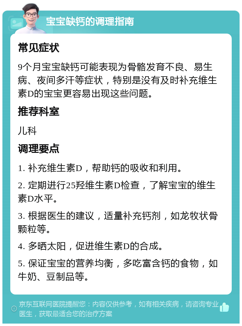 宝宝缺钙的调理指南 常见症状 9个月宝宝缺钙可能表现为骨骼发育不良、易生病、夜间多汗等症状，特别是没有及时补充维生素D的宝宝更容易出现这些问题。 推荐科室 儿科 调理要点 1. 补充维生素D，帮助钙的吸收和利用。 2. 定期进行25羟维生素D检查，了解宝宝的维生素D水平。 3. 根据医生的建议，适量补充钙剂，如龙牧状骨颗粒等。 4. 多晒太阳，促进维生素D的合成。 5. 保证宝宝的营养均衡，多吃富含钙的食物，如牛奶、豆制品等。