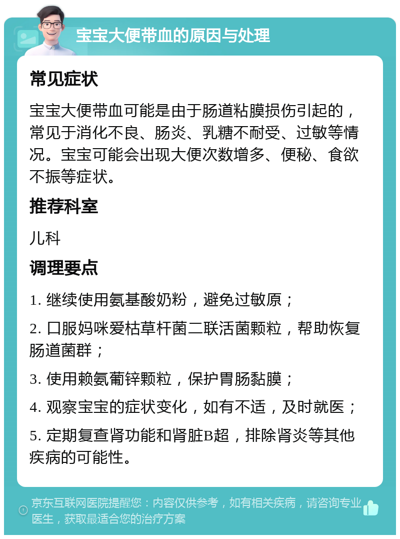 宝宝大便带血的原因与处理 常见症状 宝宝大便带血可能是由于肠道粘膜损伤引起的，常见于消化不良、肠炎、乳糖不耐受、过敏等情况。宝宝可能会出现大便次数增多、便秘、食欲不振等症状。 推荐科室 儿科 调理要点 1. 继续使用氨基酸奶粉，避免过敏原； 2. 口服妈咪爱枯草杆菌二联活菌颗粒，帮助恢复肠道菌群； 3. 使用赖氨葡锌颗粒，保护胃肠黏膜； 4. 观察宝宝的症状变化，如有不适，及时就医； 5. 定期复查肾功能和肾脏B超，排除肾炎等其他疾病的可能性。