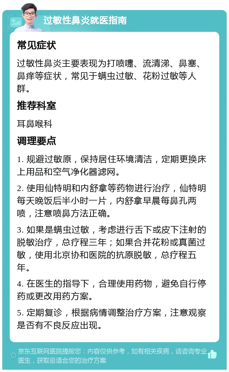 过敏性鼻炎就医指南 常见症状 过敏性鼻炎主要表现为打喷嚏、流清涕、鼻塞、鼻痒等症状，常见于螨虫过敏、花粉过敏等人群。 推荐科室 耳鼻喉科 调理要点 1. 规避过敏原，保持居住环境清洁，定期更换床上用品和空气净化器滤网。 2. 使用仙特明和内舒拿等药物进行治疗，仙特明每天晚饭后半小时一片，内舒拿早晨每鼻孔两喷，注意喷鼻方法正确。 3. 如果是螨虫过敏，考虑进行舌下或皮下注射的脱敏治疗，总疗程三年；如果合并花粉或真菌过敏，使用北京协和医院的抗原脱敏，总疗程五年。 4. 在医生的指导下，合理使用药物，避免自行停药或更改用药方案。 5. 定期复诊，根据病情调整治疗方案，注意观察是否有不良反应出现。