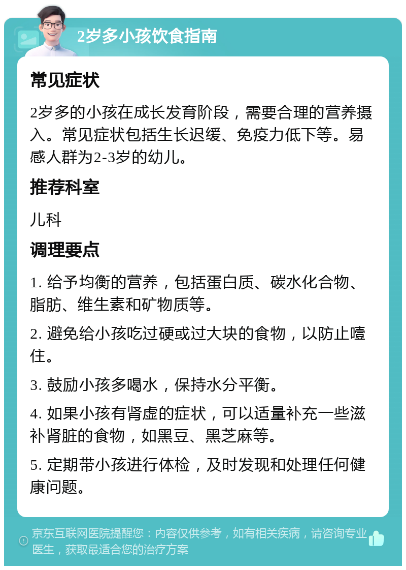 2岁多小孩饮食指南 常见症状 2岁多的小孩在成长发育阶段，需要合理的营养摄入。常见症状包括生长迟缓、免疫力低下等。易感人群为2-3岁的幼儿。 推荐科室 儿科 调理要点 1. 给予均衡的营养，包括蛋白质、碳水化合物、脂肪、维生素和矿物质等。 2. 避免给小孩吃过硬或过大块的食物，以防止噎住。 3. 鼓励小孩多喝水，保持水分平衡。 4. 如果小孩有肾虚的症状，可以适量补充一些滋补肾脏的食物，如黑豆、黑芝麻等。 5. 定期带小孩进行体检，及时发现和处理任何健康问题。