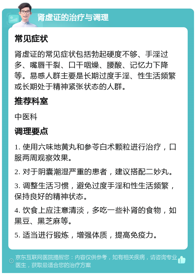 肾虚证的治疗与调理 常见症状 肾虚证的常见症状包括勃起硬度不够、手淫过多、嘴唇干裂、口干咽燥、腰酸、记忆力下降等。易感人群主要是长期过度手淫、性生活频繁或长期处于精神紧张状态的人群。 推荐科室 中医科 调理要点 1. 使用六味地黄丸和参苓白术颗粒进行治疗，口服两周观察效果。 2. 对于阴囊潮湿严重的患者，建议搭配二妙丸。 3. 调整生活习惯，避免过度手淫和性生活频繁，保持良好的精神状态。 4. 饮食上应注意清淡，多吃一些补肾的食物，如黑豆、黑芝麻等。 5. 适当进行锻炼，增强体质，提高免疫力。