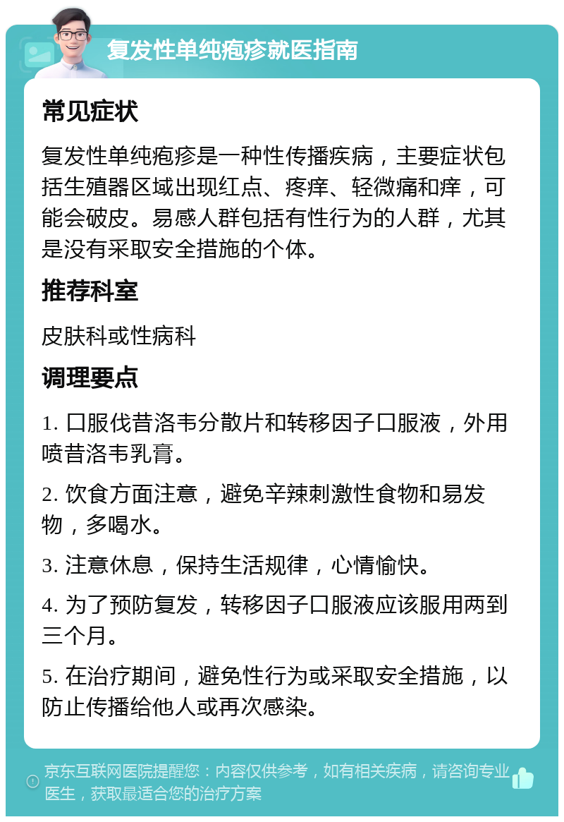 复发性单纯疱疹就医指南 常见症状 复发性单纯疱疹是一种性传播疾病，主要症状包括生殖器区域出现红点、疼痒、轻微痛和痒，可能会破皮。易感人群包括有性行为的人群，尤其是没有采取安全措施的个体。 推荐科室 皮肤科或性病科 调理要点 1. 口服伐昔洛韦分散片和转移因子口服液，外用喷昔洛韦乳膏。 2. 饮食方面注意，避免辛辣刺激性食物和易发物，多喝水。 3. 注意休息，保持生活规律，心情愉快。 4. 为了预防复发，转移因子口服液应该服用两到三个月。 5. 在治疗期间，避免性行为或采取安全措施，以防止传播给他人或再次感染。