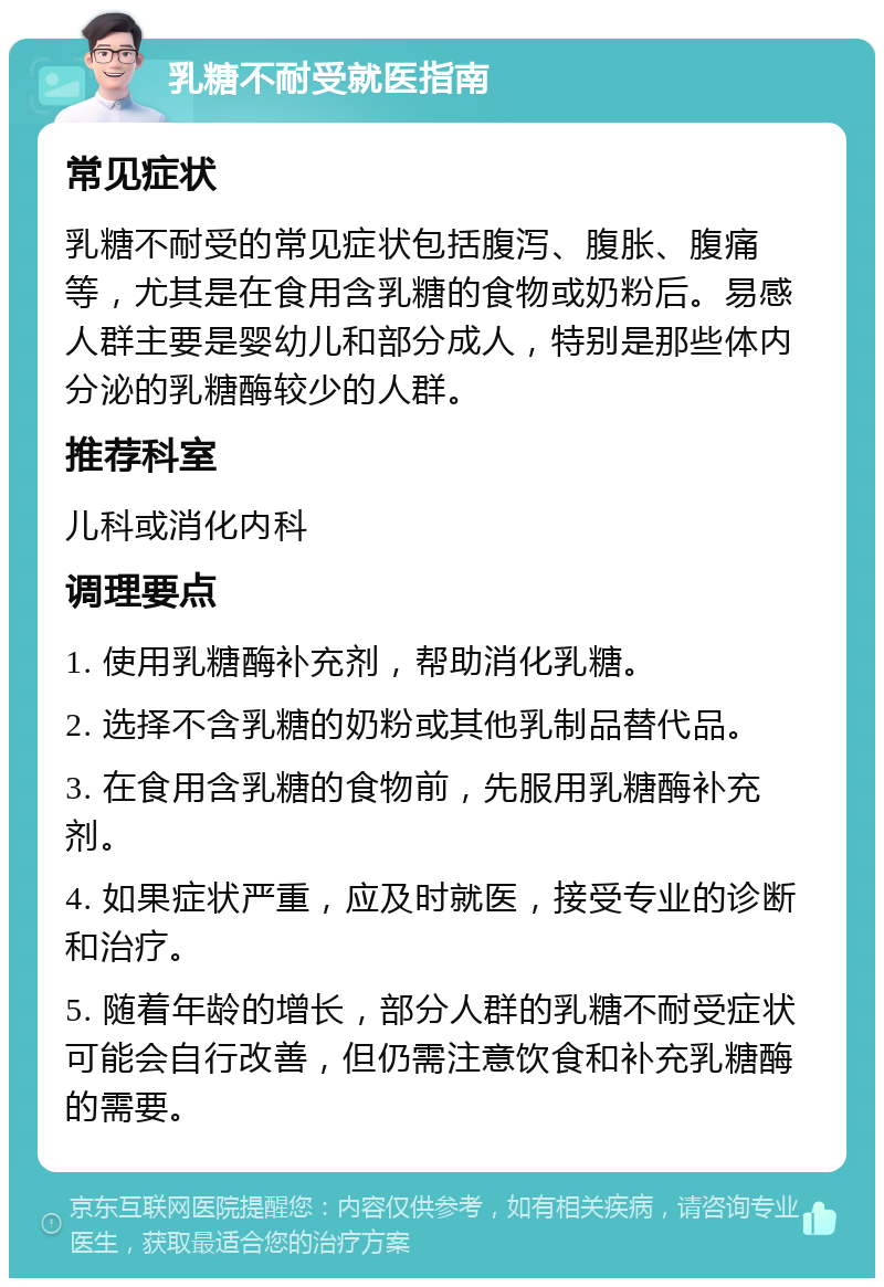 乳糖不耐受就医指南 常见症状 乳糖不耐受的常见症状包括腹泻、腹胀、腹痛等，尤其是在食用含乳糖的食物或奶粉后。易感人群主要是婴幼儿和部分成人，特别是那些体内分泌的乳糖酶较少的人群。 推荐科室 儿科或消化内科 调理要点 1. 使用乳糖酶补充剂，帮助消化乳糖。 2. 选择不含乳糖的奶粉或其他乳制品替代品。 3. 在食用含乳糖的食物前，先服用乳糖酶补充剂。 4. 如果症状严重，应及时就医，接受专业的诊断和治疗。 5. 随着年龄的增长，部分人群的乳糖不耐受症状可能会自行改善，但仍需注意饮食和补充乳糖酶的需要。