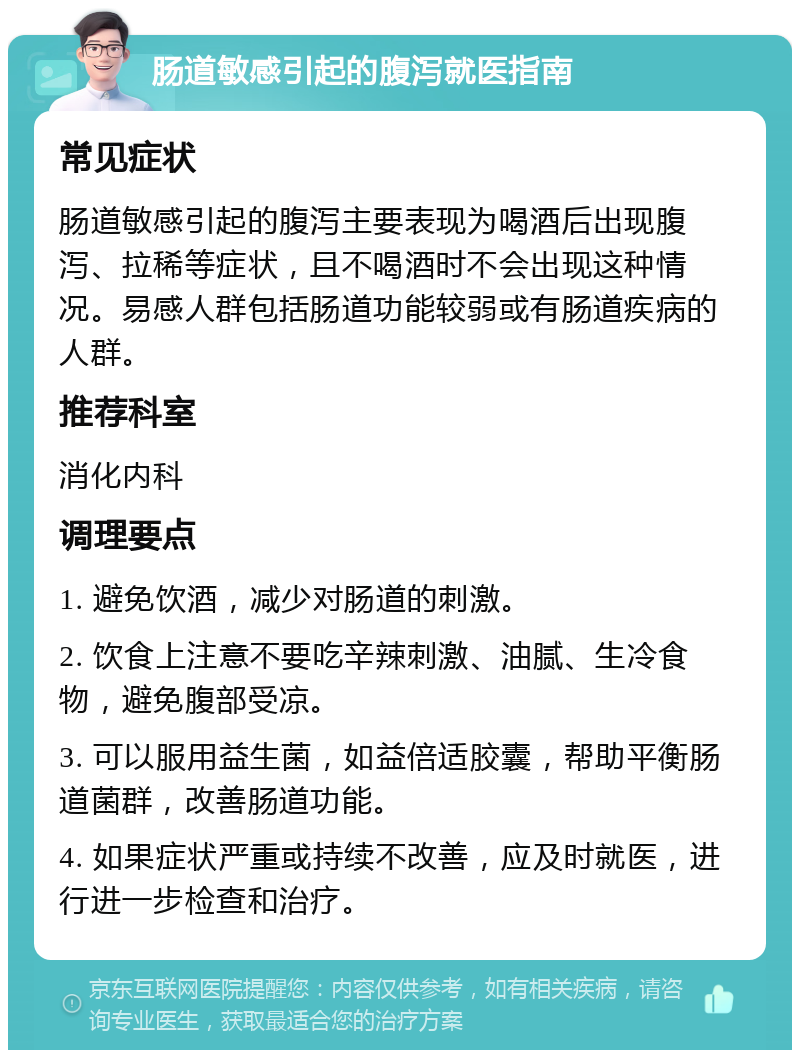 肠道敏感引起的腹泻就医指南 常见症状 肠道敏感引起的腹泻主要表现为喝酒后出现腹泻、拉稀等症状，且不喝酒时不会出现这种情况。易感人群包括肠道功能较弱或有肠道疾病的人群。 推荐科室 消化内科 调理要点 1. 避免饮酒，减少对肠道的刺激。 2. 饮食上注意不要吃辛辣刺激、油腻、生冷食物，避免腹部受凉。 3. 可以服用益生菌，如益倍适胶囊，帮助平衡肠道菌群，改善肠道功能。 4. 如果症状严重或持续不改善，应及时就医，进行进一步检查和治疗。