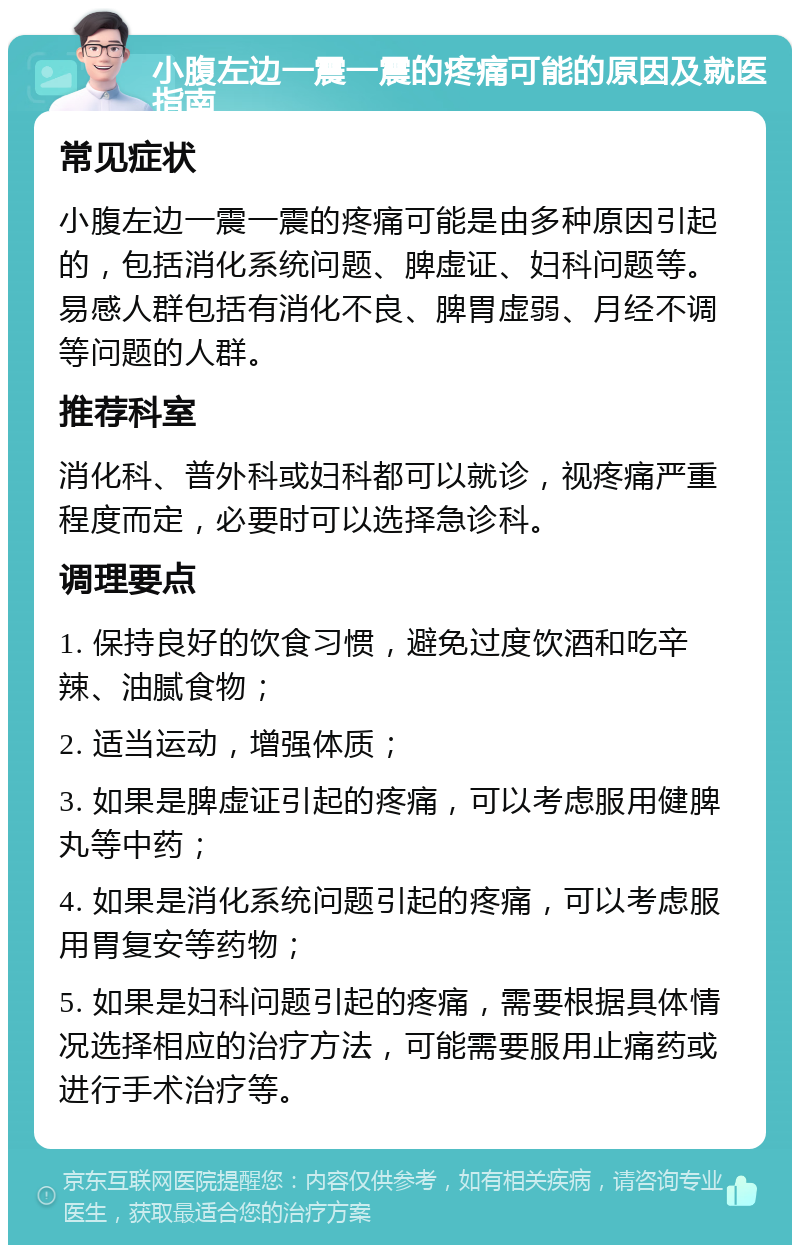 小腹左边一震一震的疼痛可能的原因及就医指南 常见症状 小腹左边一震一震的疼痛可能是由多种原因引起的，包括消化系统问题、脾虚证、妇科问题等。易感人群包括有消化不良、脾胃虚弱、月经不调等问题的人群。 推荐科室 消化科、普外科或妇科都可以就诊，视疼痛严重程度而定，必要时可以选择急诊科。 调理要点 1. 保持良好的饮食习惯，避免过度饮酒和吃辛辣、油腻食物； 2. 适当运动，增强体质； 3. 如果是脾虚证引起的疼痛，可以考虑服用健脾丸等中药； 4. 如果是消化系统问题引起的疼痛，可以考虑服用胃复安等药物； 5. 如果是妇科问题引起的疼痛，需要根据具体情况选择相应的治疗方法，可能需要服用止痛药或进行手术治疗等。