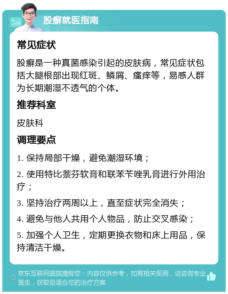 股癣就医指南 常见症状 股癣是一种真菌感染引起的皮肤病，常见症状包括大腿根部出现红斑、鳞屑、瘙痒等，易感人群为长期潮湿不透气的个体。 推荐科室 皮肤科 调理要点 1. 保持局部干燥，避免潮湿环境； 2. 使用特比萘芬软膏和联苯苄唑乳膏进行外用治疗； 3. 坚持治疗两周以上，直至症状完全消失； 4. 避免与他人共用个人物品，防止交叉感染； 5. 加强个人卫生，定期更换衣物和床上用品，保持清洁干燥。