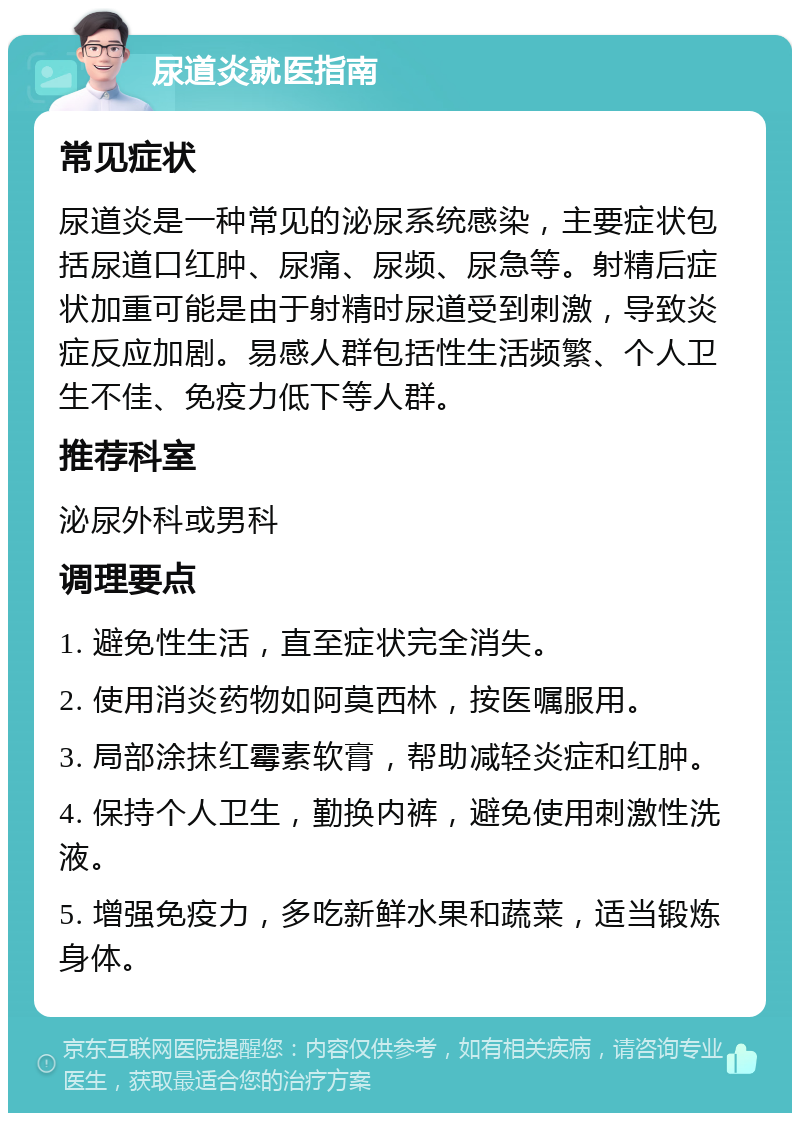 尿道炎就医指南 常见症状 尿道炎是一种常见的泌尿系统感染，主要症状包括尿道口红肿、尿痛、尿频、尿急等。射精后症状加重可能是由于射精时尿道受到刺激，导致炎症反应加剧。易感人群包括性生活频繁、个人卫生不佳、免疫力低下等人群。 推荐科室 泌尿外科或男科 调理要点 1. 避免性生活，直至症状完全消失。 2. 使用消炎药物如阿莫西林，按医嘱服用。 3. 局部涂抹红霉素软膏，帮助减轻炎症和红肿。 4. 保持个人卫生，勤换内裤，避免使用刺激性洗液。 5. 增强免疫力，多吃新鲜水果和蔬菜，适当锻炼身体。