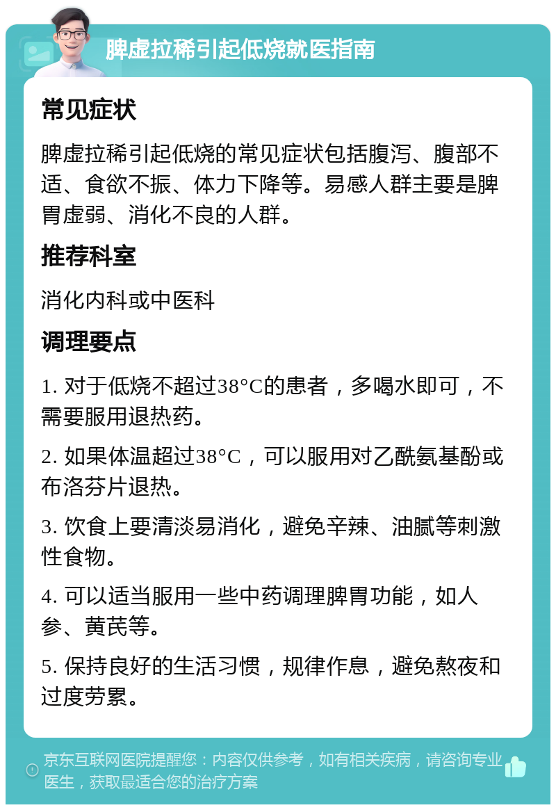 脾虚拉稀引起低烧就医指南 常见症状 脾虚拉稀引起低烧的常见症状包括腹泻、腹部不适、食欲不振、体力下降等。易感人群主要是脾胃虚弱、消化不良的人群。 推荐科室 消化内科或中医科 调理要点 1. 对于低烧不超过38°C的患者，多喝水即可，不需要服用退热药。 2. 如果体温超过38°C，可以服用对乙酰氨基酚或布洛芬片退热。 3. 饮食上要清淡易消化，避免辛辣、油腻等刺激性食物。 4. 可以适当服用一些中药调理脾胃功能，如人参、黄芪等。 5. 保持良好的生活习惯，规律作息，避免熬夜和过度劳累。