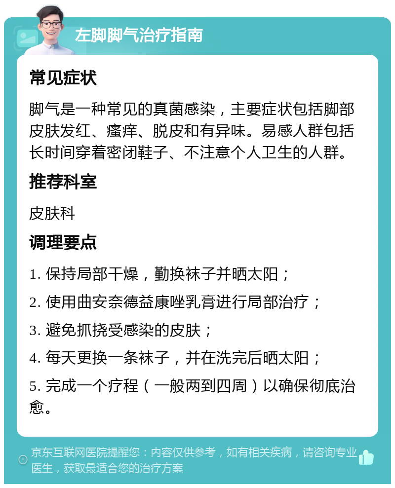 左脚脚气治疗指南 常见症状 脚气是一种常见的真菌感染，主要症状包括脚部皮肤发红、瘙痒、脱皮和有异味。易感人群包括长时间穿着密闭鞋子、不注意个人卫生的人群。 推荐科室 皮肤科 调理要点 1. 保持局部干燥，勤换袜子并晒太阳； 2. 使用曲安奈德益康唑乳膏进行局部治疗； 3. 避免抓挠受感染的皮肤； 4. 每天更换一条袜子，并在洗完后晒太阳； 5. 完成一个疗程（一般两到四周）以确保彻底治愈。