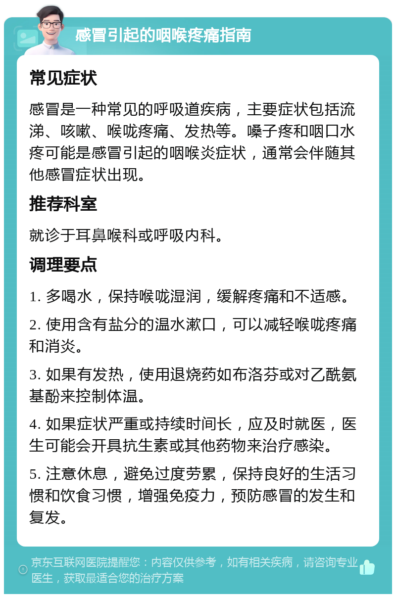 感冒引起的咽喉疼痛指南 常见症状 感冒是一种常见的呼吸道疾病，主要症状包括流涕、咳嗽、喉咙疼痛、发热等。嗓子疼和咽口水疼可能是感冒引起的咽喉炎症状，通常会伴随其他感冒症状出现。 推荐科室 就诊于耳鼻喉科或呼吸内科。 调理要点 1. 多喝水，保持喉咙湿润，缓解疼痛和不适感。 2. 使用含有盐分的温水漱口，可以减轻喉咙疼痛和消炎。 3. 如果有发热，使用退烧药如布洛芬或对乙酰氨基酚来控制体温。 4. 如果症状严重或持续时间长，应及时就医，医生可能会开具抗生素或其他药物来治疗感染。 5. 注意休息，避免过度劳累，保持良好的生活习惯和饮食习惯，增强免疫力，预防感冒的发生和复发。