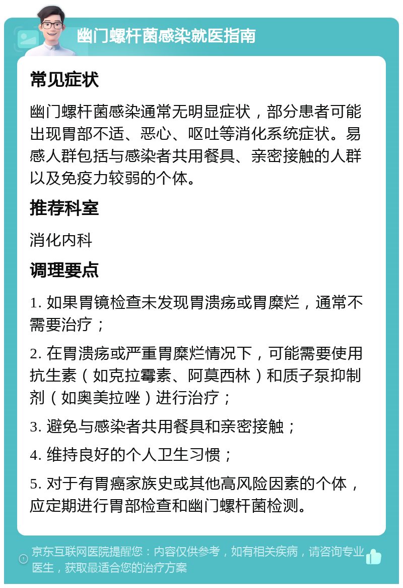 幽门螺杆菌感染就医指南 常见症状 幽门螺杆菌感染通常无明显症状，部分患者可能出现胃部不适、恶心、呕吐等消化系统症状。易感人群包括与感染者共用餐具、亲密接触的人群以及免疫力较弱的个体。 推荐科室 消化内科 调理要点 1. 如果胃镜检查未发现胃溃疡或胃糜烂，通常不需要治疗； 2. 在胃溃疡或严重胃糜烂情况下，可能需要使用抗生素（如克拉霉素、阿莫西林）和质子泵抑制剂（如奥美拉唑）进行治疗； 3. 避免与感染者共用餐具和亲密接触； 4. 维持良好的个人卫生习惯； 5. 对于有胃癌家族史或其他高风险因素的个体，应定期进行胃部检查和幽门螺杆菌检测。