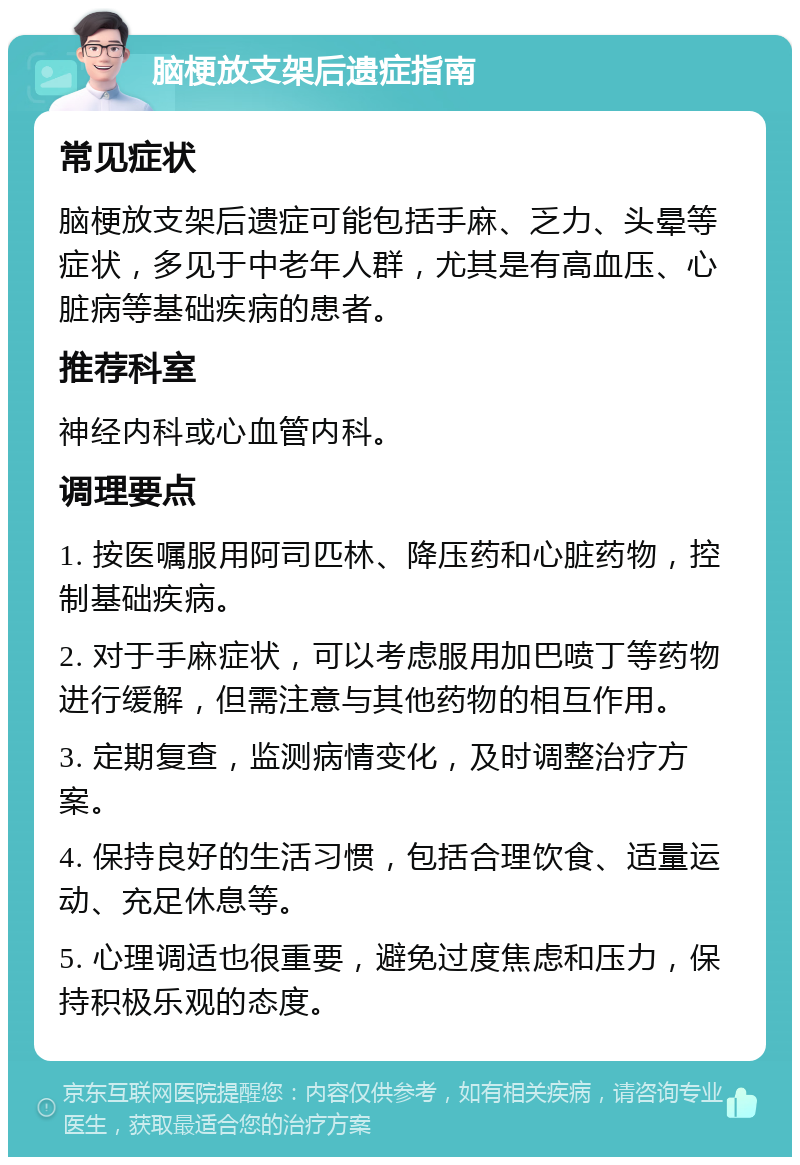 脑梗放支架后遗症指南 常见症状 脑梗放支架后遗症可能包括手麻、乏力、头晕等症状，多见于中老年人群，尤其是有高血压、心脏病等基础疾病的患者。 推荐科室 神经内科或心血管内科。 调理要点 1. 按医嘱服用阿司匹林、降压药和心脏药物，控制基础疾病。 2. 对于手麻症状，可以考虑服用加巴喷丁等药物进行缓解，但需注意与其他药物的相互作用。 3. 定期复查，监测病情变化，及时调整治疗方案。 4. 保持良好的生活习惯，包括合理饮食、适量运动、充足休息等。 5. 心理调适也很重要，避免过度焦虑和压力，保持积极乐观的态度。