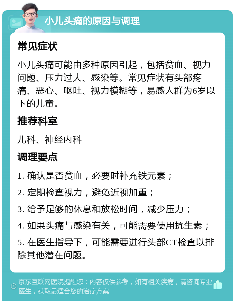 小儿头痛的原因与调理 常见症状 小儿头痛可能由多种原因引起，包括贫血、视力问题、压力过大、感染等。常见症状有头部疼痛、恶心、呕吐、视力模糊等，易感人群为6岁以下的儿童。 推荐科室 儿科、神经内科 调理要点 1. 确认是否贫血，必要时补充铁元素； 2. 定期检查视力，避免近视加重； 3. 给予足够的休息和放松时间，减少压力； 4. 如果头痛与感染有关，可能需要使用抗生素； 5. 在医生指导下，可能需要进行头部CT检查以排除其他潜在问题。