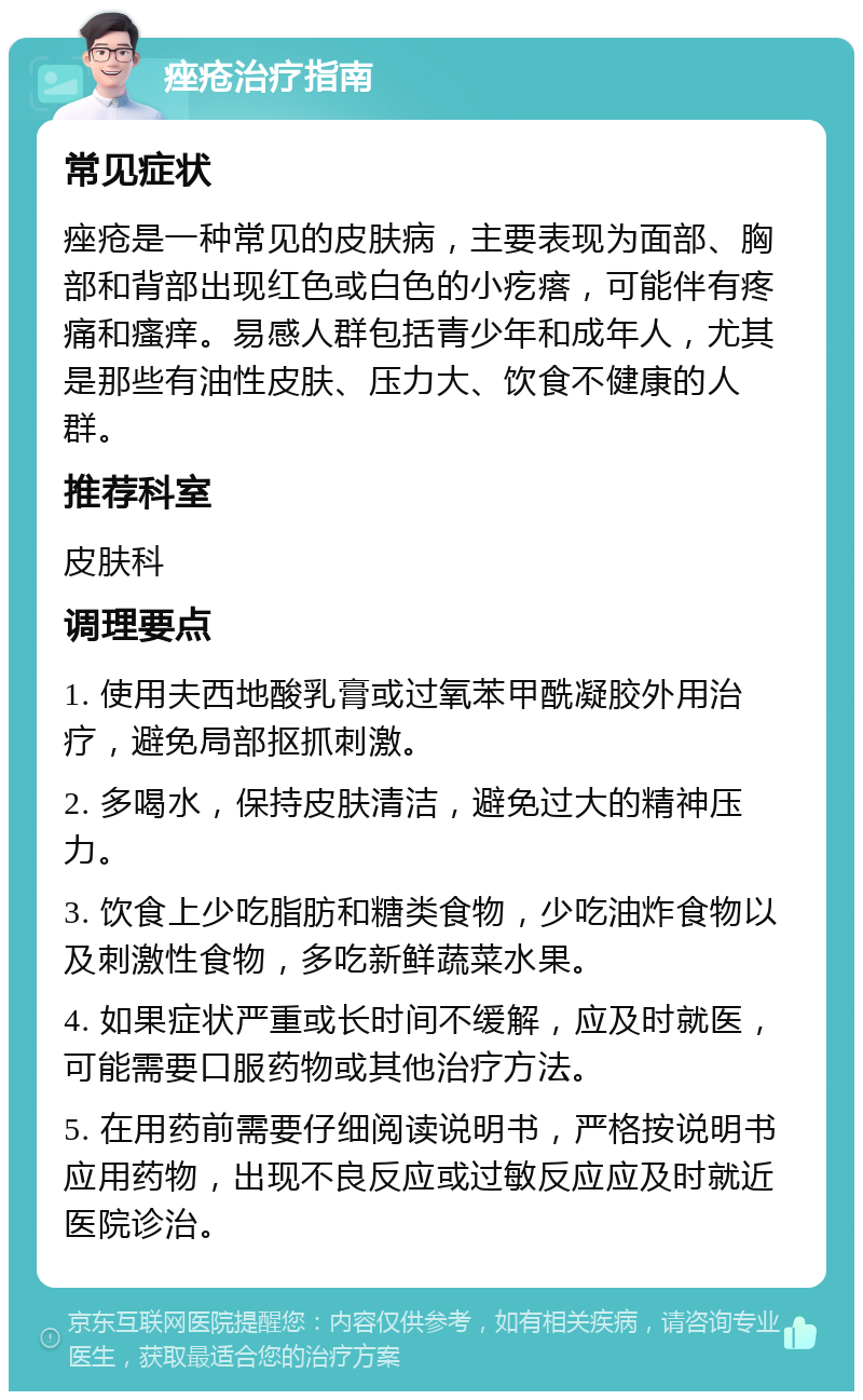 痤疮治疗指南 常见症状 痤疮是一种常见的皮肤病，主要表现为面部、胸部和背部出现红色或白色的小疙瘩，可能伴有疼痛和瘙痒。易感人群包括青少年和成年人，尤其是那些有油性皮肤、压力大、饮食不健康的人群。 推荐科室 皮肤科 调理要点 1. 使用夫西地酸乳膏或过氧苯甲酰凝胶外用治疗，避免局部抠抓刺激。 2. 多喝水，保持皮肤清洁，避免过大的精神压力。 3. 饮食上少吃脂肪和糖类食物，少吃油炸食物以及刺激性食物，多吃新鲜蔬菜水果。 4. 如果症状严重或长时间不缓解，应及时就医，可能需要口服药物或其他治疗方法。 5. 在用药前需要仔细阅读说明书，严格按说明书应用药物，出现不良反应或过敏反应应及时就近医院诊治。