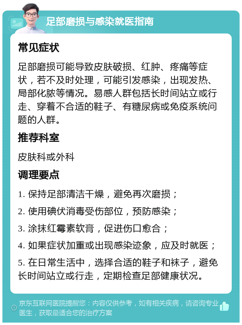 足部磨损与感染就医指南 常见症状 足部磨损可能导致皮肤破损、红肿、疼痛等症状，若不及时处理，可能引发感染，出现发热、局部化脓等情况。易感人群包括长时间站立或行走、穿着不合适的鞋子、有糖尿病或免疫系统问题的人群。 推荐科室 皮肤科或外科 调理要点 1. 保持足部清洁干燥，避免再次磨损； 2. 使用碘伏消毒受伤部位，预防感染； 3. 涂抹红霉素软膏，促进伤口愈合； 4. 如果症状加重或出现感染迹象，应及时就医； 5. 在日常生活中，选择合适的鞋子和袜子，避免长时间站立或行走，定期检查足部健康状况。