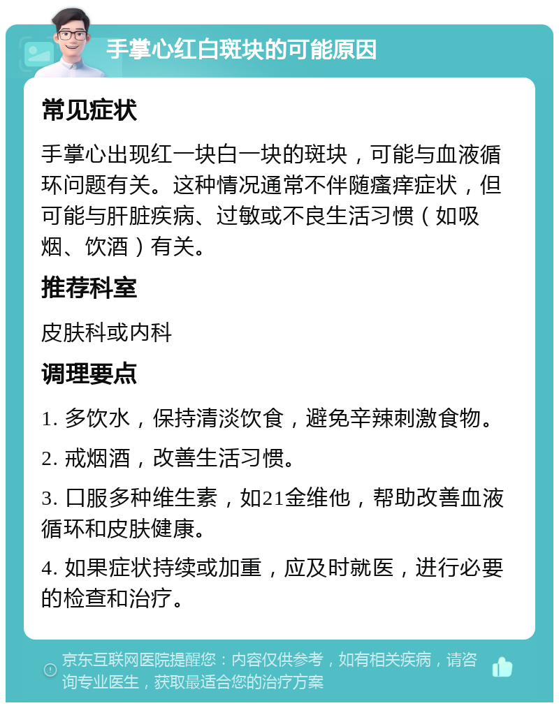 手掌心红白斑块的可能原因 常见症状 手掌心出现红一块白一块的斑块，可能与血液循环问题有关。这种情况通常不伴随瘙痒症状，但可能与肝脏疾病、过敏或不良生活习惯（如吸烟、饮酒）有关。 推荐科室 皮肤科或内科 调理要点 1. 多饮水，保持清淡饮食，避免辛辣刺激食物。 2. 戒烟酒，改善生活习惯。 3. 口服多种维生素，如21金维他，帮助改善血液循环和皮肤健康。 4. 如果症状持续或加重，应及时就医，进行必要的检查和治疗。