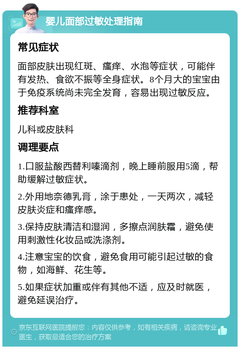 婴儿面部过敏处理指南 常见症状 面部皮肤出现红斑、瘙痒、水泡等症状，可能伴有发热、食欲不振等全身症状。8个月大的宝宝由于免疫系统尚未完全发育，容易出现过敏反应。 推荐科室 儿科或皮肤科 调理要点 1.口服盐酸西替利嗪滴剂，晚上睡前服用5滴，帮助缓解过敏症状。 2.外用地奈德乳膏，涂于患处，一天两次，减轻皮肤炎症和瘙痒感。 3.保持皮肤清洁和湿润，多擦点润肤霜，避免使用刺激性化妆品或洗涤剂。 4.注意宝宝的饮食，避免食用可能引起过敏的食物，如海鲜、花生等。 5.如果症状加重或伴有其他不适，应及时就医，避免延误治疗。