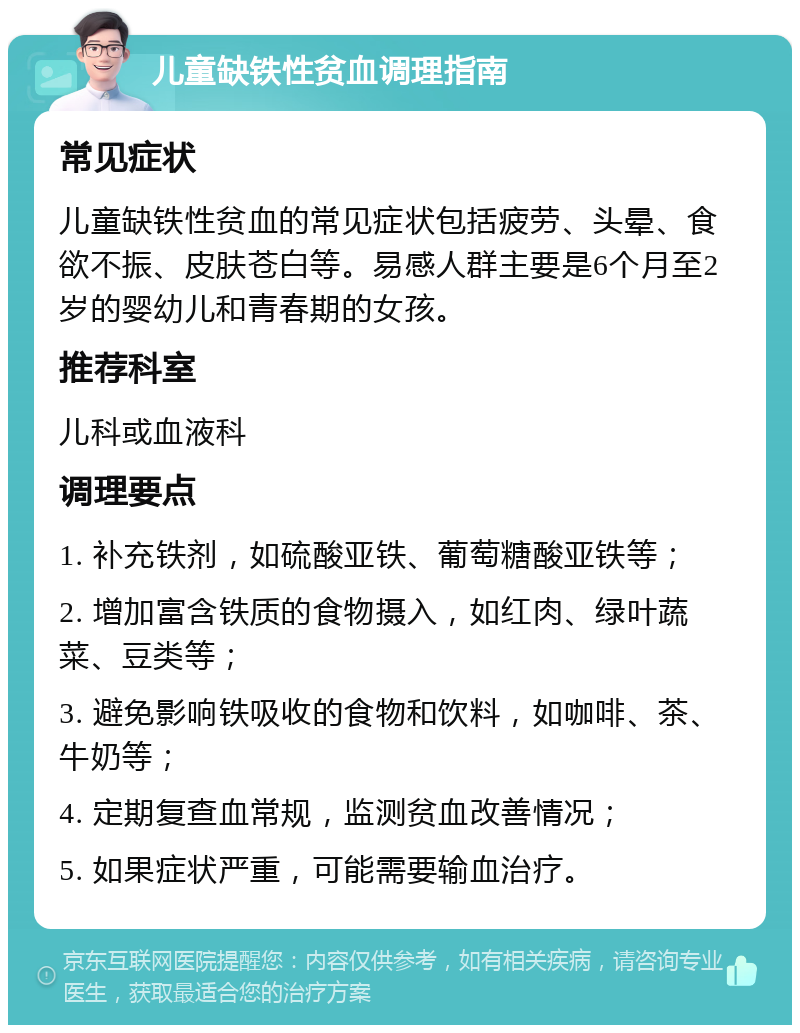 儿童缺铁性贫血调理指南 常见症状 儿童缺铁性贫血的常见症状包括疲劳、头晕、食欲不振、皮肤苍白等。易感人群主要是6个月至2岁的婴幼儿和青春期的女孩。 推荐科室 儿科或血液科 调理要点 1. 补充铁剂，如硫酸亚铁、葡萄糖酸亚铁等； 2. 增加富含铁质的食物摄入，如红肉、绿叶蔬菜、豆类等； 3. 避免影响铁吸收的食物和饮料，如咖啡、茶、牛奶等； 4. 定期复查血常规，监测贫血改善情况； 5. 如果症状严重，可能需要输血治疗。