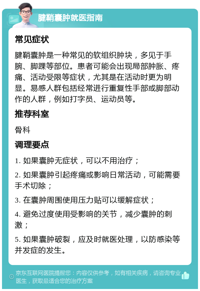 腱鞘囊肿就医指南 常见症状 腱鞘囊肿是一种常见的软组织肿块，多见于手腕、脚踝等部位。患者可能会出现局部肿胀、疼痛、活动受限等症状，尤其是在活动时更为明显。易感人群包括经常进行重复性手部或脚部动作的人群，例如打字员、运动员等。 推荐科室 骨科 调理要点 1. 如果囊肿无症状，可以不用治疗； 2. 如果囊肿引起疼痛或影响日常活动，可能需要手术切除； 3. 在囊肿周围使用压力贴可以缓解症状； 4. 避免过度使用受影响的关节，减少囊肿的刺激； 5. 如果囊肿破裂，应及时就医处理，以防感染等并发症的发生。