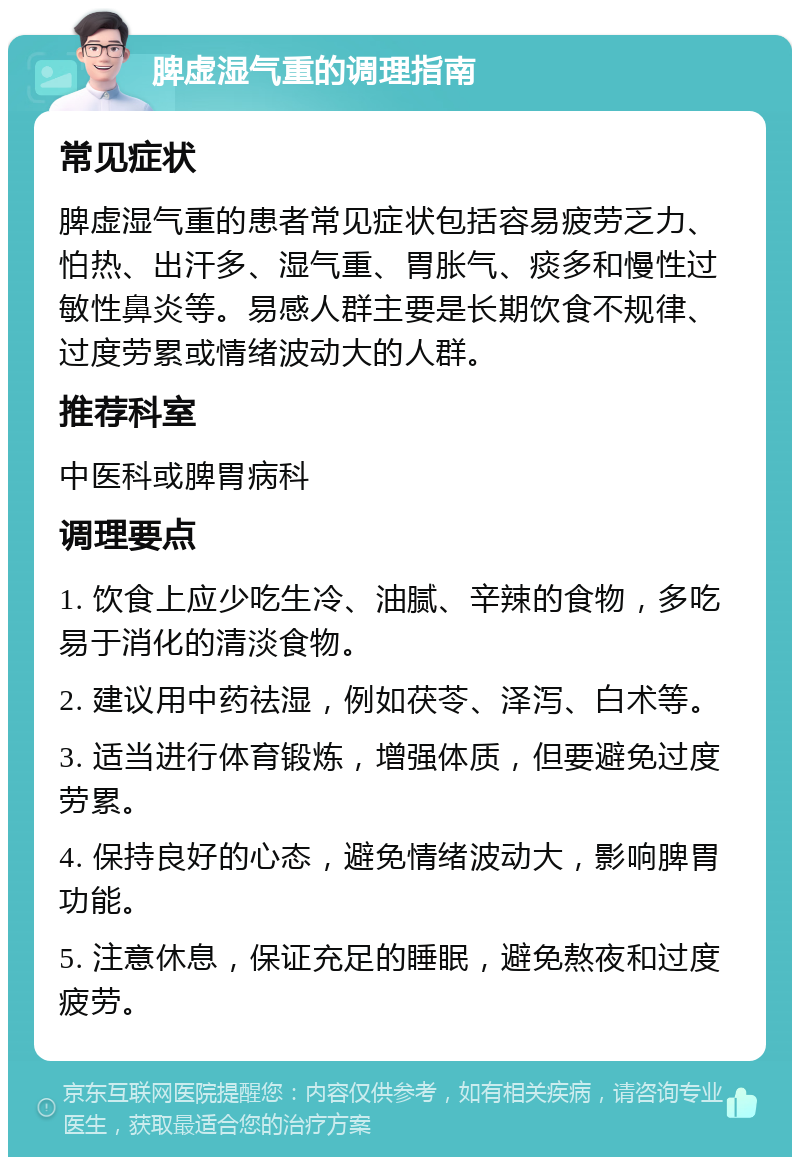 脾虚湿气重的调理指南 常见症状 脾虚湿气重的患者常见症状包括容易疲劳乏力、怕热、出汗多、湿气重、胃胀气、痰多和慢性过敏性鼻炎等。易感人群主要是长期饮食不规律、过度劳累或情绪波动大的人群。 推荐科室 中医科或脾胃病科 调理要点 1. 饮食上应少吃生冷、油腻、辛辣的食物，多吃易于消化的清淡食物。 2. 建议用中药祛湿，例如茯苓、泽泻、白术等。 3. 适当进行体育锻炼，增强体质，但要避免过度劳累。 4. 保持良好的心态，避免情绪波动大，影响脾胃功能。 5. 注意休息，保证充足的睡眠，避免熬夜和过度疲劳。