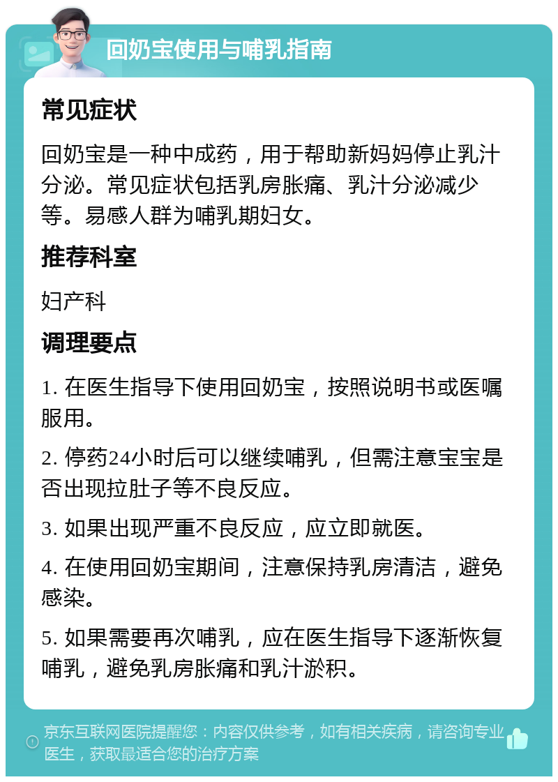 回奶宝使用与哺乳指南 常见症状 回奶宝是一种中成药，用于帮助新妈妈停止乳汁分泌。常见症状包括乳房胀痛、乳汁分泌减少等。易感人群为哺乳期妇女。 推荐科室 妇产科 调理要点 1. 在医生指导下使用回奶宝，按照说明书或医嘱服用。 2. 停药24小时后可以继续哺乳，但需注意宝宝是否出现拉肚子等不良反应。 3. 如果出现严重不良反应，应立即就医。 4. 在使用回奶宝期间，注意保持乳房清洁，避免感染。 5. 如果需要再次哺乳，应在医生指导下逐渐恢复哺乳，避免乳房胀痛和乳汁淤积。