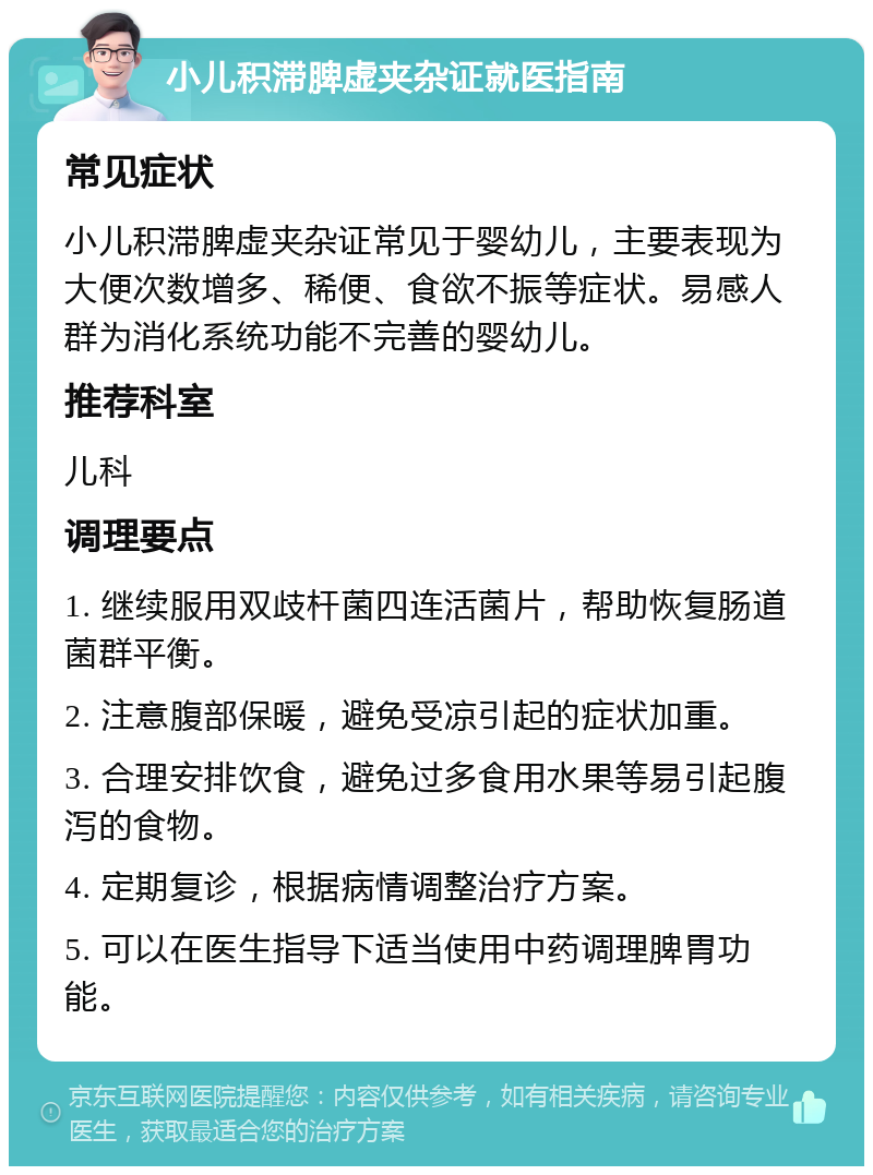 小儿积滞脾虚夹杂证就医指南 常见症状 小儿积滞脾虚夹杂证常见于婴幼儿，主要表现为大便次数增多、稀便、食欲不振等症状。易感人群为消化系统功能不完善的婴幼儿。 推荐科室 儿科 调理要点 1. 继续服用双歧杆菌四连活菌片，帮助恢复肠道菌群平衡。 2. 注意腹部保暖，避免受凉引起的症状加重。 3. 合理安排饮食，避免过多食用水果等易引起腹泻的食物。 4. 定期复诊，根据病情调整治疗方案。 5. 可以在医生指导下适当使用中药调理脾胃功能。