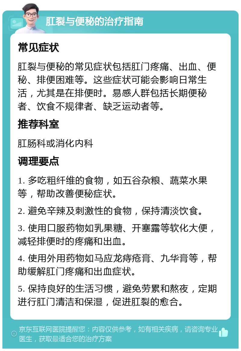 肛裂与便秘的治疗指南 常见症状 肛裂与便秘的常见症状包括肛门疼痛、出血、便秘、排便困难等。这些症状可能会影响日常生活，尤其是在排便时。易感人群包括长期便秘者、饮食不规律者、缺乏运动者等。 推荐科室 肛肠科或消化内科 调理要点 1. 多吃粗纤维的食物，如五谷杂粮、蔬菜水果等，帮助改善便秘症状。 2. 避免辛辣及刺激性的食物，保持清淡饮食。 3. 使用口服药物如乳果糖、开塞露等软化大便，减轻排便时的疼痛和出血。 4. 使用外用药物如马应龙痔疮膏、九华膏等，帮助缓解肛门疼痛和出血症状。 5. 保持良好的生活习惯，避免劳累和熬夜，定期进行肛门清洁和保湿，促进肛裂的愈合。