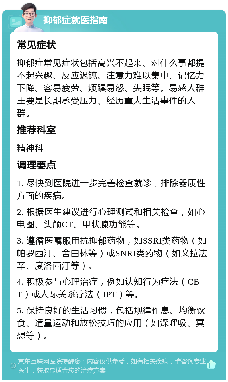 抑郁症就医指南 常见症状 抑郁症常见症状包括高兴不起来、对什么事都提不起兴趣、反应迟钝、注意力难以集中、记忆力下降、容易疲劳、烦躁易怒、失眠等。易感人群主要是长期承受压力、经历重大生活事件的人群。 推荐科室 精神科 调理要点 1. 尽快到医院进一步完善检查就诊，排除器质性方面的疾病。 2. 根据医生建议进行心理测试和相关检查，如心电图、头颅CT、甲状腺功能等。 3. 遵循医嘱服用抗抑郁药物，如SSRI类药物（如帕罗西汀、舍曲林等）或SNRI类药物（如文拉法辛、度洛西汀等）。 4. 积极参与心理治疗，例如认知行为疗法（CBT）或人际关系疗法（IPT）等。 5. 保持良好的生活习惯，包括规律作息、均衡饮食、适量运动和放松技巧的应用（如深呼吸、冥想等）。