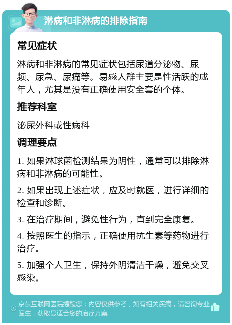 淋病和非淋病的排除指南 常见症状 淋病和非淋病的常见症状包括尿道分泌物、尿频、尿急、尿痛等。易感人群主要是性活跃的成年人，尤其是没有正确使用安全套的个体。 推荐科室 泌尿外科或性病科 调理要点 1. 如果淋球菌检测结果为阴性，通常可以排除淋病和非淋病的可能性。 2. 如果出现上述症状，应及时就医，进行详细的检查和诊断。 3. 在治疗期间，避免性行为，直到完全康复。 4. 按照医生的指示，正确使用抗生素等药物进行治疗。 5. 加强个人卫生，保持外阴清洁干燥，避免交叉感染。